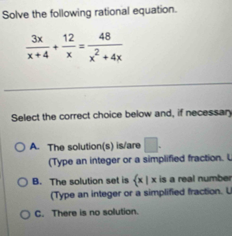 Solve the following rational equation.
 3x/x+4 + 12/x = 48/x^2+4x 
Select the correct choice below and, if necessar
A. The solution(s) is/are □ . 
(Type an integer or a simplified fraction.
B. The solution set is a  x|x is a real number
(Type an integer or a simplified fraction. U
C. There is no solution.