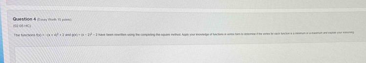 (Essay Worth 10 points)
(02 05 HC)
The functions f(x)=-(x+4)^2+2 and g(x)=(x-2)^2-2 have been rewritten using the completing-the-square method. Apply your knowledge of functions in verex forn to determine if the verlex for each function is a minimum or a maximum and explain your reaoning