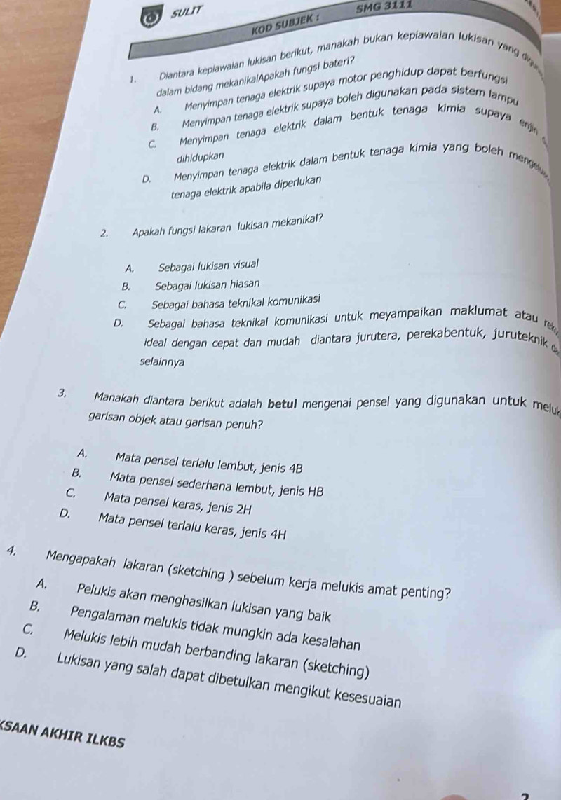 SULIT
SMG 3111
KOD SUBJEK :
1. Diantara kepiawaian lukisan berikut, manakah bukan kepiawaian lukisan yang dg
dalam bidang mekanikalApakah fungsi bateri?
A. Menyimpan tenaga elektrik supaya motor penghidup dapat berfungs
B. Menyimpan tenaga elektrik supaya boleh digunakan pada sister lampu
C. Menyimpan tenaga elektrik dalam bentuk tenaga kimia supaya enjn
dihidupkan
D. Menyimpan tenaga elektrik dalam bentuk tenaga kimia yang boleh mene 
tenaga elektrik apabila diperlukan
2. Apakah fungsi lakaran lukisan mekanikal?
A. Sebagai lukisan visual
B. Sebagai lukisan hiasan
C. Sebagai bahasa teknikal komunikasi
D. Sebagai bahasa teknikal komunikasi untuk meyampaikan maklumat atau 
ideal dengan cepat dan mudah diantara jurutera, perekabentuk, juruteknik 
selainnya
3. Manakah diantara berikut adalah betul mengenai pensel yang digunakan untuk mel
garisan objek atau garisan penuh?
A. Mata pensel terlalu lembut, jenis 4B
B. Mata pensel sederhana lembut, jenis HB
C. Mata pensel keras, jenis 2H
D. Mata pensel terlalu keras, jenis 4H
4. Mengapakah lakaran (sketching ) sebelum kerja melukis amat penting?
A. Pelukis akan menghasilkan lukisan yang baik
B. Pengalaman melukis tidak mungkin ada kesalahan
C. Melukis lebih mudah berbanding lakaran (sketching)
D. Lukisan yang salah dapat dibetulkan mengikut kesesuaian
SAAN AKHIR ILKBS