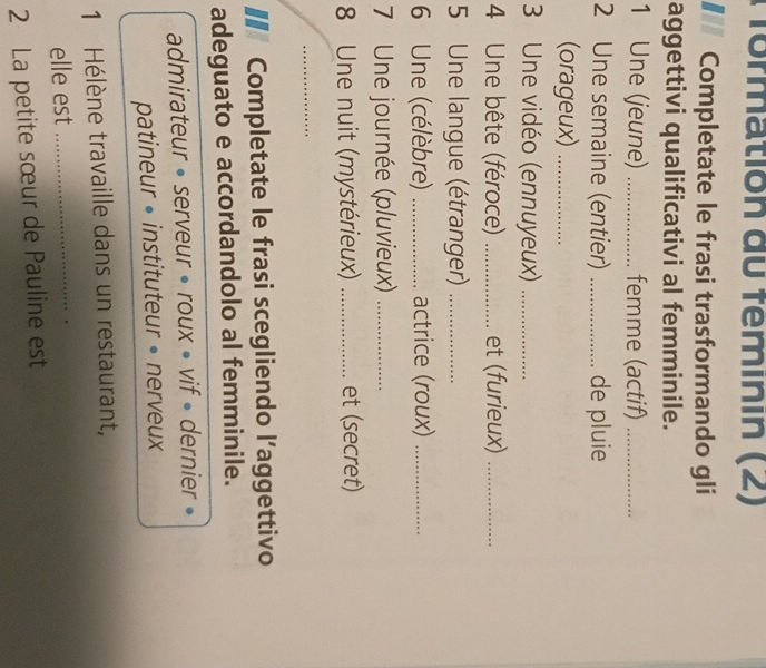 formation du feminin (2) 
Completate le frasi trasformando gli 
aggettivi qualificativi al femminile. 
1 Une (jeune) _femme (actif)_ 
2 Une semaine (entier) _de pluie 
(orageux)_ 
3 Une vidéo (ennuyeux)_ 
4 Une bête (féroce) _et (furieux)_ 
5 Une langue (étranger)_ 
6 Une (célèbre) _actrice (roux)_ 
7 Une journée (pluvieux)_ 
8 Une nuit (mystérieux) _et (secret) 
_ 
€ Completate le frasi scegliendo l’aggettivo 
adeguato e accordandolo al femminile. 
admirateur • serveur • roux • vif » dernier » 
patineur • instituteur • nerveux 
1 Hélène travaille dans un restaurant, 
elle est_ 
2 La petite sœur de Pauline est
