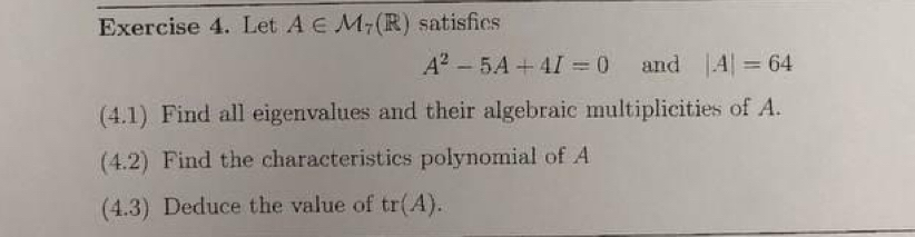 Let A∈ M_7(R) satisfics
A^2-5A+4I=0 and |A|=64
(4.1) Find all eigenvalues and their algebraic multiplicities of A. 
(4.2) Find the characteristics polynomial of A
(4.3) Deduce the value of tr(A).