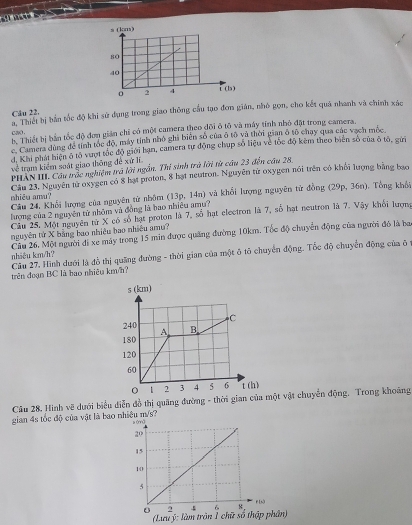 Thaci bị bản tốc độ khi sử đụng trong giao thông cầu tạo đơm gián, nhỏ gọn, cho kết quả nhanh và chính xác
Câu 22.
cao . b. Thiết bị bản tốc độ đơn gián chỉ có một camera theo đội ô tô và máy tính nhỏ đặt trong camera.
c. Camera dùng để tỉnh tốc độ, máy tính nhỏ ghi biển số của ô tô và thời gian ô tố chạy qua các vạch mộc.
d. Khi phát hiện ở tô vượt tốc độ giới hạn, camera tự động chup số liệu về tốc độ kêm theo biển số của ô tô, gửi
về trạm kiểm soát giao thông đề xứ lĩ
PHAN III. Cầu trậc nghiệm trả lời ngắn. Thị sinh trà lời từ cầu 23 đến cầu 28.
Ciu 23. Nguyên tử oxygen có 8 hạt proton, 8 hạt neutron. Nguyên từ oxygen nói trên có khổi lượng bằng bao
shiều amu?  Câu 24, Khối lượng của nguyên tử nhậm (13p, 14n) và khổi lượng nguyên tử đồng (29p, 36n). Tổng khổi
lượng của 2 nguyên tử nhôm và đồng là bao nhiều amu?
Câu 25. Một nguyên từ X có số hạt proton là 7, số hạt electron là 7, số hạt neutron là 7. Vậy khổi lượng
nguyên tử X bằng bao nhiều bao nhiều am?
Câu 26. Một người đi xe máy trong 15 min được quảng đường 10km. Tốc độ chuyển động của người đô là ba
Câu 27. Hình dưới là đồ thị quảng đường - thời gian của một ô tổ chuyển động. Tốc độ chuyển động của ô
nhiêu km/h?
trên đoạn BC là bao nhiệu km/h?
Câu 28. Hình vẽ dưới biểu diễn đồ thị quãng đường - thời gian của một vật chuyển động. Trong khoảng
gian 4s tốc độ của vật là bao nhiệu m/s?
(Lưu ý: làm tròn 1 chữ số thập phân)