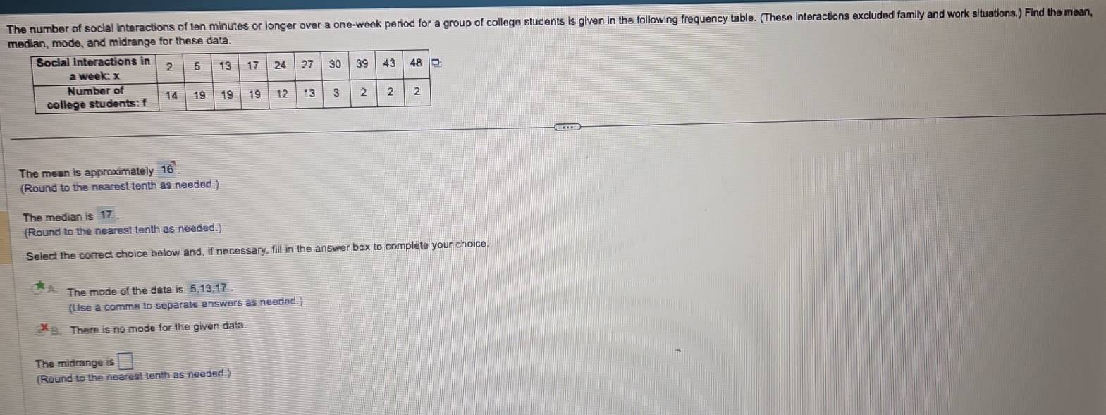 The number of social interactions of ten minutes or longer over a one-week period for a group of college students is given in the following frequency table. (These interactions excluded family and work situations.) Find the mean,
median, mode, and midrange for these data.
The mean is approximately 16
(Round to the nearest tenth as needed.)
The median is 17
(Round to the nearest tenth as needed.)
Select the correct choice below and, if necessary, fill in the answer box to complete your choice.
The mode of the data is 5, 13, 17
(Use a comma to separate answers as needed.)
There is no mode for the given data.
The midrange is □ 
(Round to the nearest tenth as needed.)