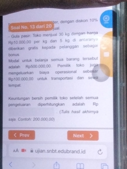 der dengan diskon 10%
Soal No. 13 dari 20 jual. 
- Gula pasir: Toko menjual 30 kg dengan harga
Rp10.000,00 per kg dan 5 kg di antaranya 
diberikan gratis kepada pelanggán sebaga 
bonus. 
Modal untuk belanja semua barang tersebut 
adalah Rp500.000,00. Pemilik toko juga 
mengeluarkan biaya operasional sebesar
Rp100.000,00 untuk transportasi dan sewa 
tempat. 
Keuntungan bersih pemilik toko setelah semua 
pengeluaran diperhitungkan adalah Rp
(Tulis hasil akhimya 
saja. Contoh: 200.000,00) 
Prev Next 
AA ujian.snbt.edubrand.id