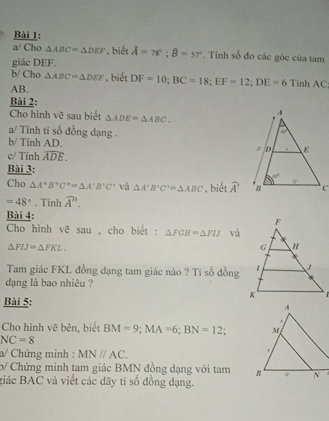 a/ Cho △ ABC∽ △ DEF , biết hat A=78°;widehat B=57°. Tính số đo các góc của tam
giác DEF.
b/ Cho △ ABC∽ △ DEF , biết DF=10;BC=18;EF=12;DE=6 Tính AC:
AB.
Bài 2:
Cho hình vẽ sau biết △ ADE∽ △ ABC.
a/ Tính ti số đồng dạng .
b/ Tính AD. 
c/ Tính widehat ADE.
Bài 3:
Cho △ A''B''C''omega △ A'B'C' và △ A'B'C'∽ △ ABC , biết widehat A'
=48°. Tính widehat A''.
Bài 4:
Cho hình vẽ sau , cho biết : △ FGHsim △ FIJ và
△ FIJ∽ △ FKL.
Tam giác FKL đồng dạng tam giác nào ? Ti số đồng
dạng là bao nhiêu ?
Bài 5:
Cho hình vẽ bên, biết BM=9;MA=6;BN=12;
NC=8
a/ Chứng minh : MN//AC.
5/ Chứng minh tam giác BMN đồng dạng với tam 
giác BAC và viết các dãy tỉ số đồng dạng.