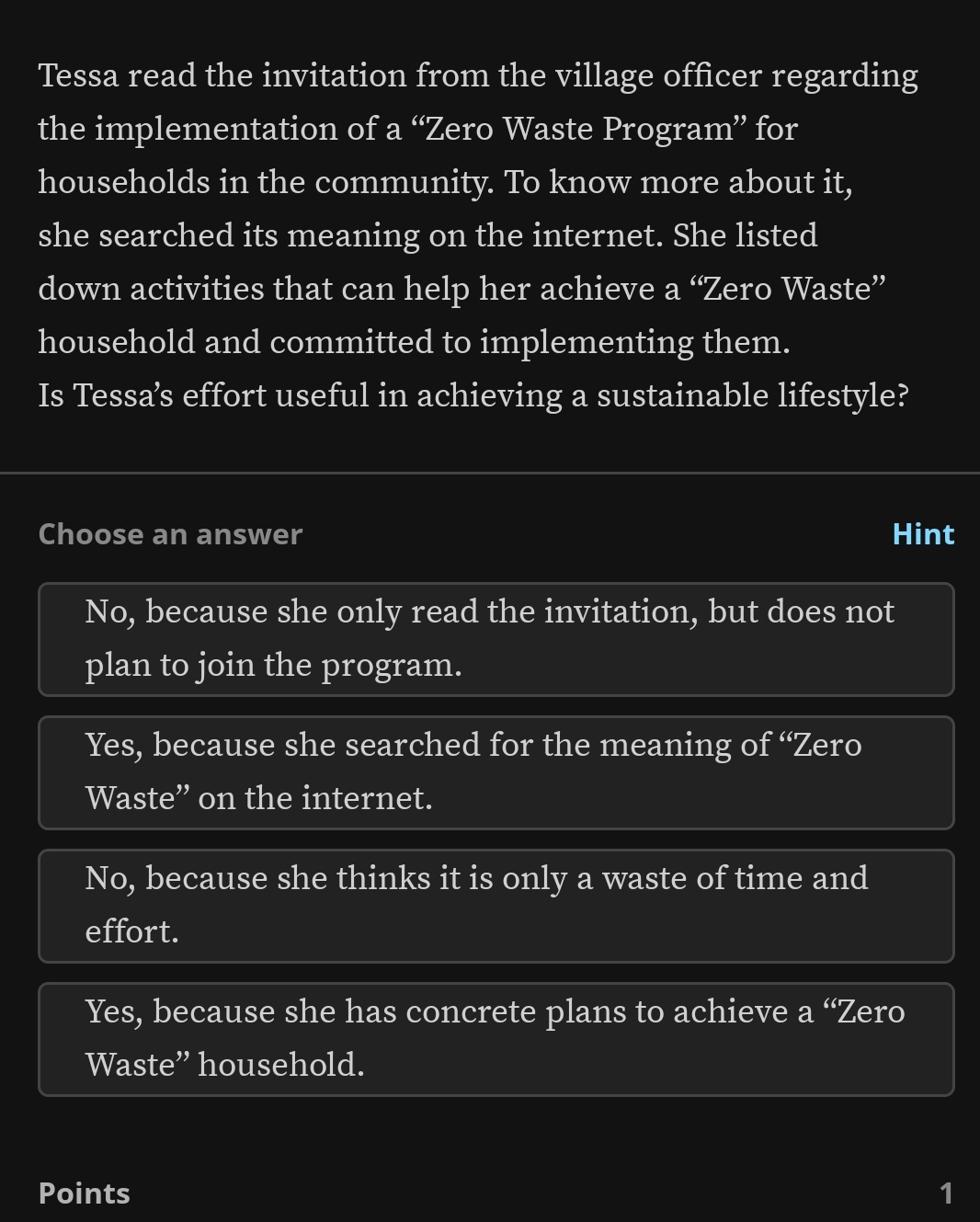 Tessa read the invitation from the village officer regarding
the implementation of a “Zero Waste Program” for
households in the community. To know more about it,
she searched its meaning on the internet. She listed
down activities that can help her achieve a “Zero Waste”
household and committed to implementing them.
Is Tessa’s effort useful in achieving a sustainable lifestyle?
Choose an answer Hint
No, because she only read the invitation, but does not
plan to join the program.
Yes, because she searched for the meaning of “Zero
Waste” on the internet.
No, because she thinks it is only a waste of time and
effort.
Yes, because she has concrete plans to achieve a “Zero
Waste” household.
Points 1