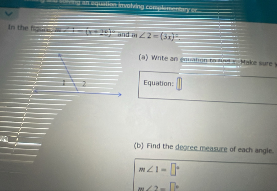 ==ing an equation involving complementary or 
In the figute, m I=(y+20)^circ  and m ∠ 2=(3x)=
(a) Write an equation to find x. Make sure 
a 
1 2 Equation: 
(b) Find the degree measure of each angle.
m∠ 1=□°
m∠ 2=□°