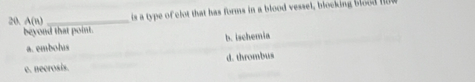 A(n) _
is a type of elot that has forms in a blood vessel, blocking blood now
beyond that point.
a. embolus b. ischemia
e. necrosis. d. thrombus