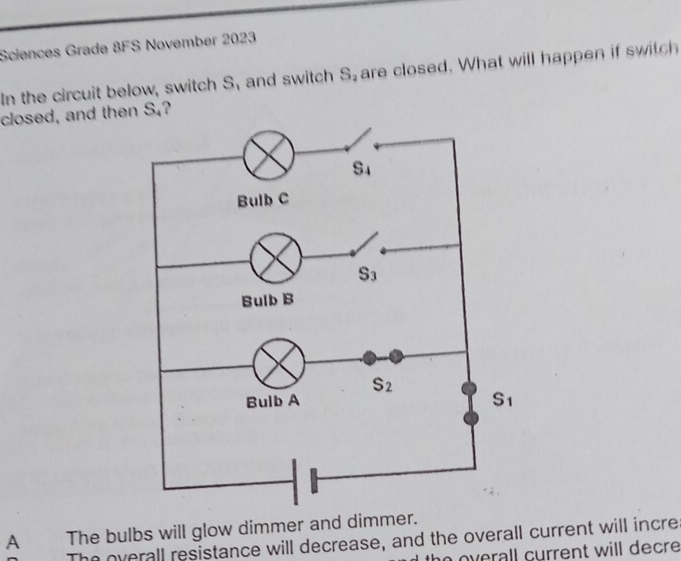 Sciences Grade 8FS November 2023
In the circuit below, switch S, and switch S_2 are closed. What will happen if switch
closed, and then _ x^8 ?
A The bulbs will glow dimmer and dimmer.
The overall resistance will decrease, and the overall current will incre
overall current will decre .