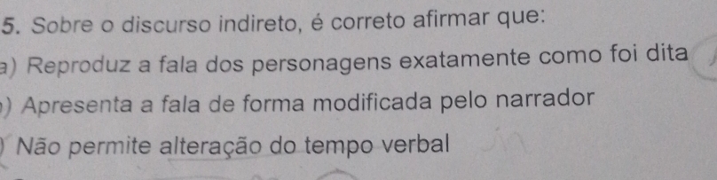 Sobre o discurso indireto, é correto afirmar que:
a) Reproduz a fala dos personagens exatamente como foi dita
) Apresenta a fala de forma modificada pelo narrador
Não permite alteração do tempo verbal