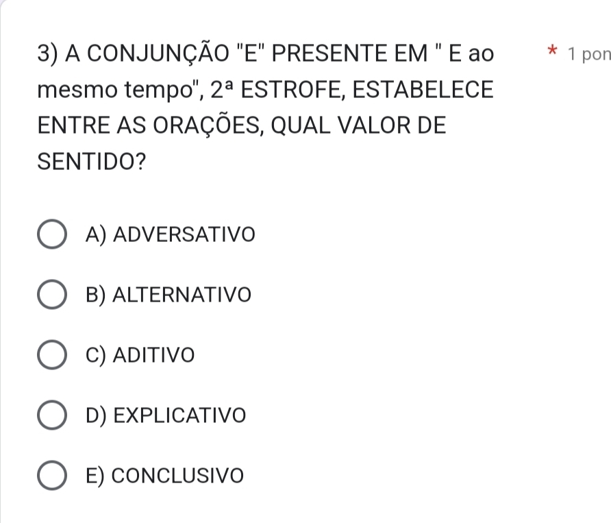 A CONJUNÇÃO "E" PRESENTE EM " E ao * 1 pon
mesmo tempo", 2^a ESTROFE, ESTABELECE
ENTRE AS ORAÇÕES, QUAL VALOR DE
SENTIDO?
A) ADVERSATIVO
B) ALTERNATIVO
C) ADITIVO
D) EXPLICATIVO
E) CONCLUSIVO