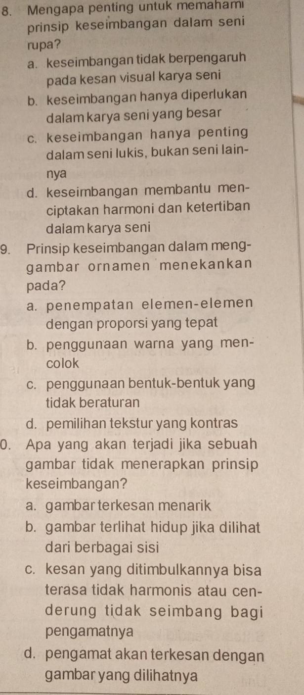 Mengapa penting untuk memaham
prinsip keseimbangan dalam seni
rupa?
a. keseimbangan tidak berpengaruh
pada kesan visual karya seni
b. keseimbangan hanya diperlukan
dalam karya seni yang besar
c. keseimbangan hanya penting
dalam seni lukis, bukan seni lain-
nya
d. keseimbangan membantu men-
ciptakan harmoni dan ketertiban
dalam karya seni
9. Prinsip keseimbangan dalam meng-
gambar ornamen menekankan
pada?
a. penempatan elemen-elemen
dengan proporsi yang tepat
b. penggunaan warna yang men-
colok
c. penggunaan bentuk-bentuk yang
tidak beraturan
d. pemilihan tekstur yang kontras
0. Apa yang akan terjadi jika sebuah
gambar tidak menerapkan prinsip 
keseimbangan?
a. gambar terkesan menarik
b. gambar terlihat hidup jika dilihat
dari berbagai sisi
c. kesan yang ditimbulkannya bisa
terasa tidak harmonis atau cen-
derung tidak seimbang bagi
pengamatnya
d. pengamat akan terkesan dengan
gambar yang dilihatnya