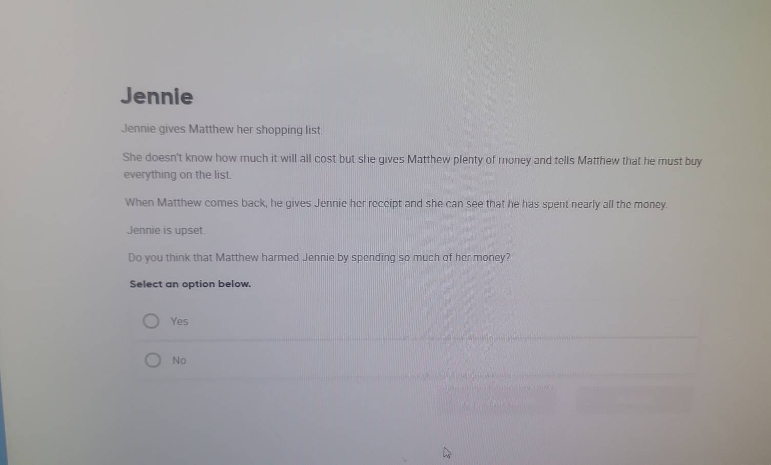 Jennie
Jennie gives Matthew her shopping list.
She doesn't know how much it will all cost but she gives Matthew plenty of money and tells Matthew that he must buy
everything on the list.
When Matthew comes back, he gives Jennie her receipt and she can see that he has spent nearly all the money.
Jennie is upset.
Do you think that Matthew harmed Jennie by spending so much of her money?
Select an option below.
Yes
No