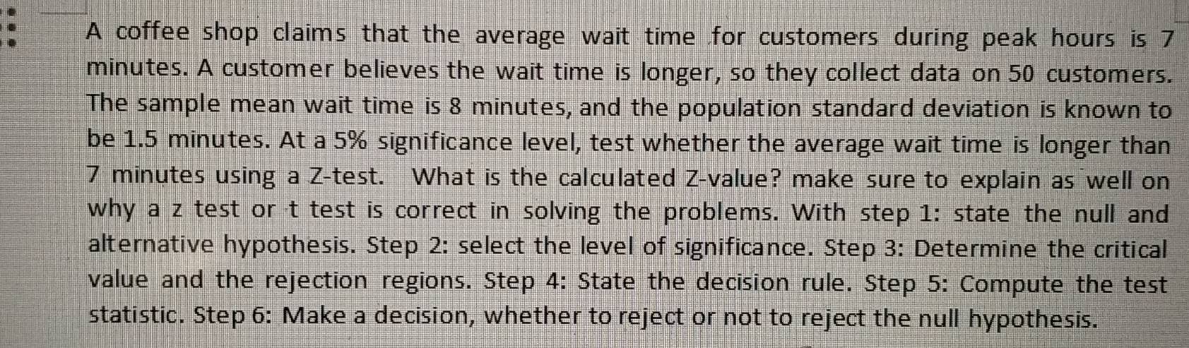 A coffee shop claims that the average wait time for customers during peak hours is 7
minutes. A customer believes the wait time is longer, so they collect data on 50 customers. 
The sample mean wait time is 8 minutes, and the population standard deviation is known to 
be 1.5 minutes. At a 5% significance level, test whether the average wait time is longer than
7 minutes using a Z -test. What is the calculated Z-value? make sure to explain as well on 
why a z test or t test is correct in solving the problems. With step 1: state the null and 
alternative hypothesis. Step 2: select the level of significance. Step 3: Determine the critical 
value and the rejection regions. Step 4: State the decision rule. Step 5 : Compute the test 
statistic. Step 6: Make a decision, whether to reject or not to reject the null hypothesis.