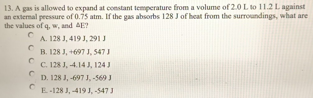 A gas is allowed to expand at constant temperature from a volume of 2.0 L to 11.2 L against
an external pressure of 0.75 atm. If the gas absorbs 128 J of heat from the surroundings, what are
the values of q, w, and △ F ?
A. 128 J, 419 J, 291 J
B. 128 J, +697 J, 547 J
C. 128 J, -4.14 J, 124 J
D. 128 J, -697 J, -569 J
E. -128 J, -419 J, -547 J