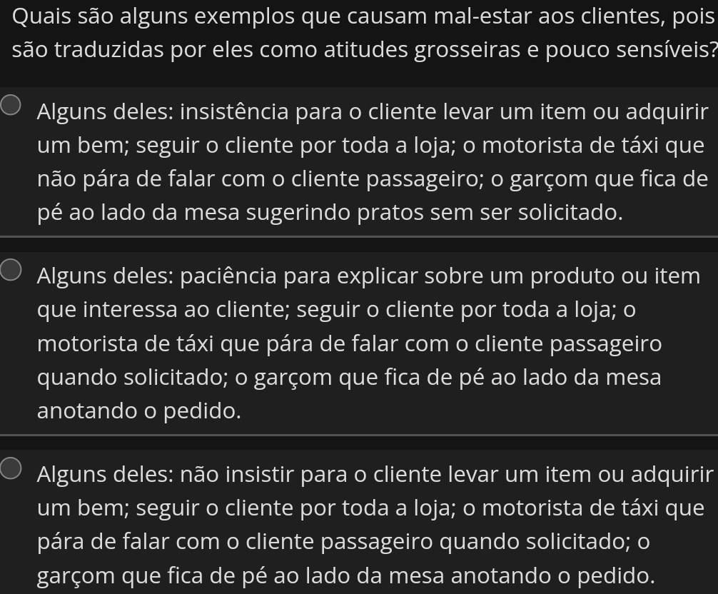 Quais são alguns exemplos que causam mal-estar aos clientes, pois
são traduzidas por eles como atitudes grosseiras e pouco sensíveis?
Alguns deles: insistência para o cliente levar um item ou adquirir
um bem; seguir o cliente por toda a loja; o motorista de táxi que
pão pára de falar com o cliente passageiro; o garçom que fica de
pé ao lado da mesa sugerindo pratos sem ser solicitado.
Alguns deles: paciência para explicar sobre um produto ou item
que interessa ao cliente; seguir o cliente por toda a loja; o
motorista de táxi que pára de falar com o cliente passageiro
quando solicitado; o garçom que fica de pé ao lado da mesa
anotando o pedido.
Alguns deles: não insistir para o cliente levar um item ou adquirir
um bem; seguir o cliente por toda a loja; o motorista de táxi que
pára de falar com o cliente passageiro quando solicitado; o
garçom que fica de pé ao lado da mesa anotando o pedido.