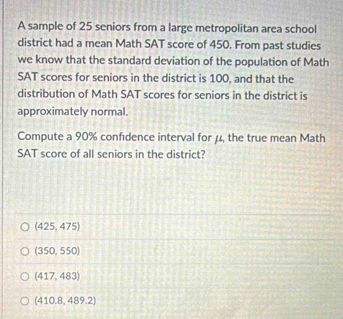 A sample of 25 seniors from a large metropolitan area school
district had a mean Math SAT score of 450. From past studies
we know that the standard deviation of the population of Math
SAT scores for seniors in the district is 100, and that the
distribution of Math SAT scores for seniors in the district is
approximately normal.
Compute a 90% confidence interval for μ, the true mean Math
SAT score of all seniors in the district?
(425,475)
(350,550)
(417,483)
(410.8,489.2)