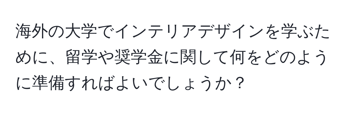 海外の大学でインテリアデザインを学ぶために、留学や奨学金に関して何をどのように準備すればよいでしょうか？