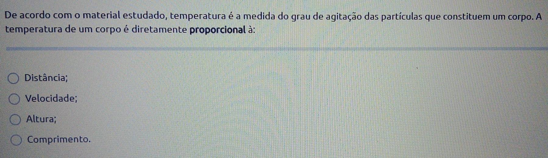 De acordo com o material estudado, temperatura é a medida do grau de agitação das partículas que constituem um corpo. A
temperatura de um corpo é diretamente proporcional à:
Distância;
Velocidade;
Altura;
Comprimento.