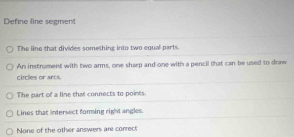 Define line segment
The line that divides something into two equal parts.
An instrument with two arms, one sharp and one with a pencil that can be used to draw
circles or arcs.
The part of a line that connects to points.
Lines that intersect forming right angles.
None of the other answers are correct