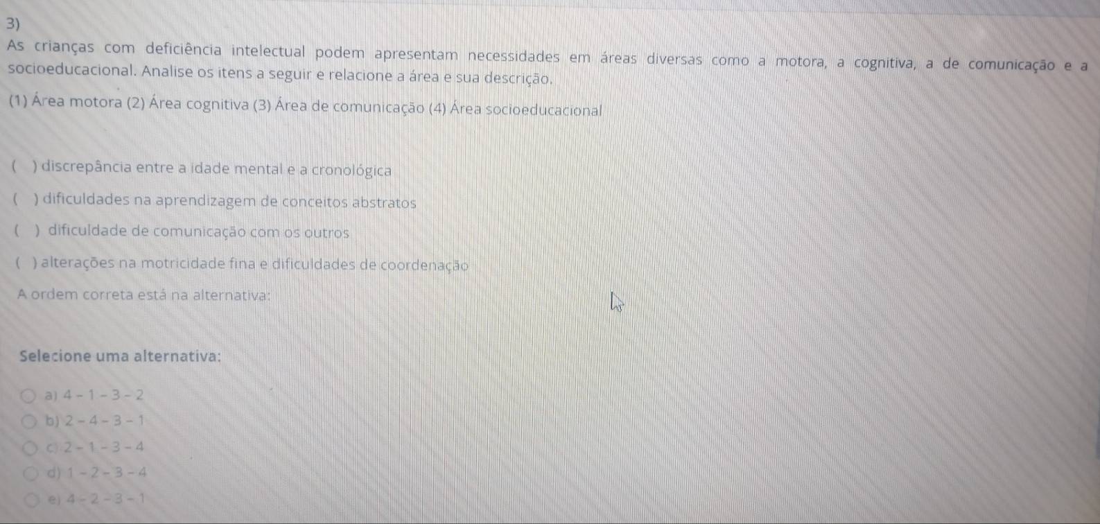 As crianças com deficiência intelectual podem apresentam necessidades em áreas diversas como a motora, a cognitiva, a de comunicação e a
socioeducacional. Analise os itens a seguir e relacione a área e sua descrição.
(1) Área motora (2) Área cognitiva (3) Área de comunicação (4) Área socioeducacional
( ) discrepância entre a idade mental e a cronológica
( ) dificuldades na aprendizagem de conceitos abstratos
( ) dificuldade de comunicação com os outros
C ) alterações na motricidade fina e dificuldades de coordenação
A ordem correta está na alternativa:
Selecione uma alternativa:
a) 4-1-3-2
b) 2-4-3-1
C) 2-1-3-4
d) 1-2-3-4
e) 4-2-3-1