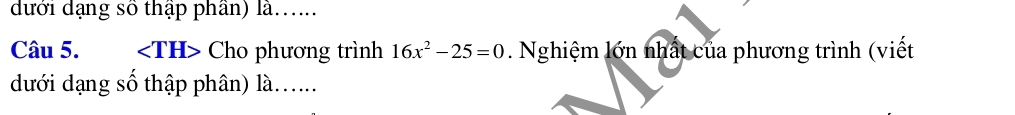 dưới dạng số thập phần) là..... 
Câu 5. Cho phương trình 16x^2-25=0. Nghiệm lớn nhất của phương trình (viết 
dưới dạng số thập phân) là......