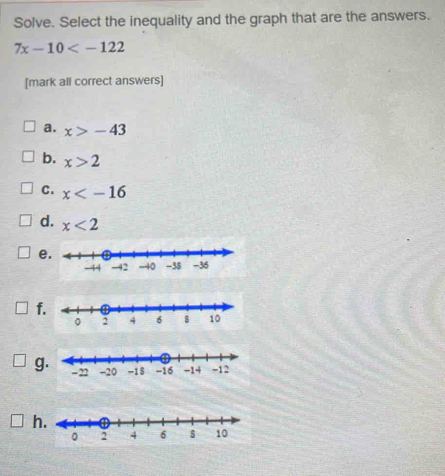 Solve. Select the inequality and the graph that are the answers.
7x-10
[mark all correct answers]
a. x>-43
b. x>2
C. x
d. x<2</tex>
e
f
g
h