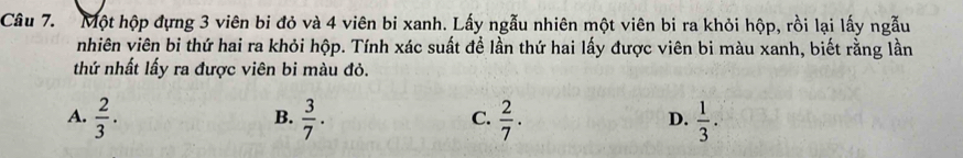 Một hộp đựng 3 viên bi đỏ và 4 viên bi xanh. Lấy ngẫu nhiên một viên bi ra khỏi hộp, rồi lại lấy ngẫu
nhiên viên bi thứ hai ra khỏi hộp. Tính xác suất để lần thứ hai lấy được viên bi màu xanh, biết rằng lần
thứ nhất lấy ra được viên bi màu đỏ.
A.  2/3 .  3/7 .  2/7 .  1/3 . 
B.
C.
D.