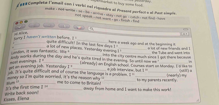 Le yesterday. 
permarket to buy some food. 
a #■■ Completa I’email con i verbi nel riquadro al Present perfect o al Past simple. 
make - not write - se - be - arrive - stay - not go - catch - not find - have 
not speak - not want - go - finish - find 
@ 

Hi Alice, 
Sorry I haven't written before. I^1 _ here a week ago and at the beginning it 
quite difficult! In the last few days I^3
2_ a lot of new places. Yesterday evening 
4 _a lot of new friends and I
I^5
the Tube and went into 
London, it was fantastic. We _into the city centre much since I got there because 
Andy works during the day and he's quite tired in the evening. So until now we_ 
most evenings. I_ 
in 
(already) an English school. Courses start on Monday. I'd like to 
get an evening job. Yesterday I^9 _ a job interview, but I^(10) (still) a 
jøb. It’s quite difficult and of course the language is a problem. I ¹_ 
money so I’m quite worried, it's the reason why 1 _(nearly) my 
Mum ¹3_ me to come to Britain! _to my parents recently. 
It's the first time I^(14) _ 
away from home and I want to make this work! 
Write back soon! 
Kisses, Elena