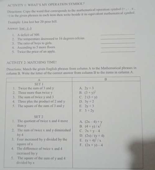 ACTIVITY 1: WHAT`S MY OPERATION SYMBOL?
Directions: Copy the word that corresponds to the mathematical operation symbol (+,-,* ,
÷) in the given phrases in each item then write beside it its equivalent mathematical symbol.
Example: Lina lost her 20-peso bill.
Answer: lost - (−)
1. A deficit of 500.
_
_
2. The temperature decreased to 16 degrees celcius._
3. The ratio of boys to girls.
4. Ascending to 5 more floors.
_
5. Twice the price of an apple.
_
ACTIVITY 2: MATCHING TIME!
Directions: Match the given English phrases from column A to the Mathematical phrases in
column B. Write the letter of the correct answer from column B to the items in column A.