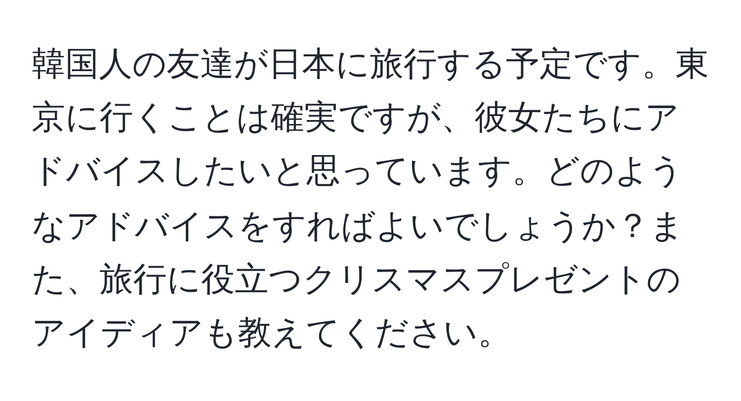 韓国人の友達が日本に旅行する予定です。東京に行くことは確実ですが、彼女たちにアドバイスしたいと思っています。どのようなアドバイスをすればよいでしょうか？また、旅行に役立つクリスマスプレゼントのアイディアも教えてください。