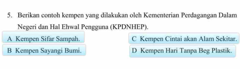 Berikan contoh kempen yang dilakukan oleh Kementerian Perdagangan Dalam
Negeri dan Hal Ehwal Pengguna (KPDNHEP).
A Kempen Sifar Sampah. C Kempen Cintai akan Alam Sekitar.
B Kempen Sayangi Bumi. D Kempen Hari Tanpa Beg Plastik.