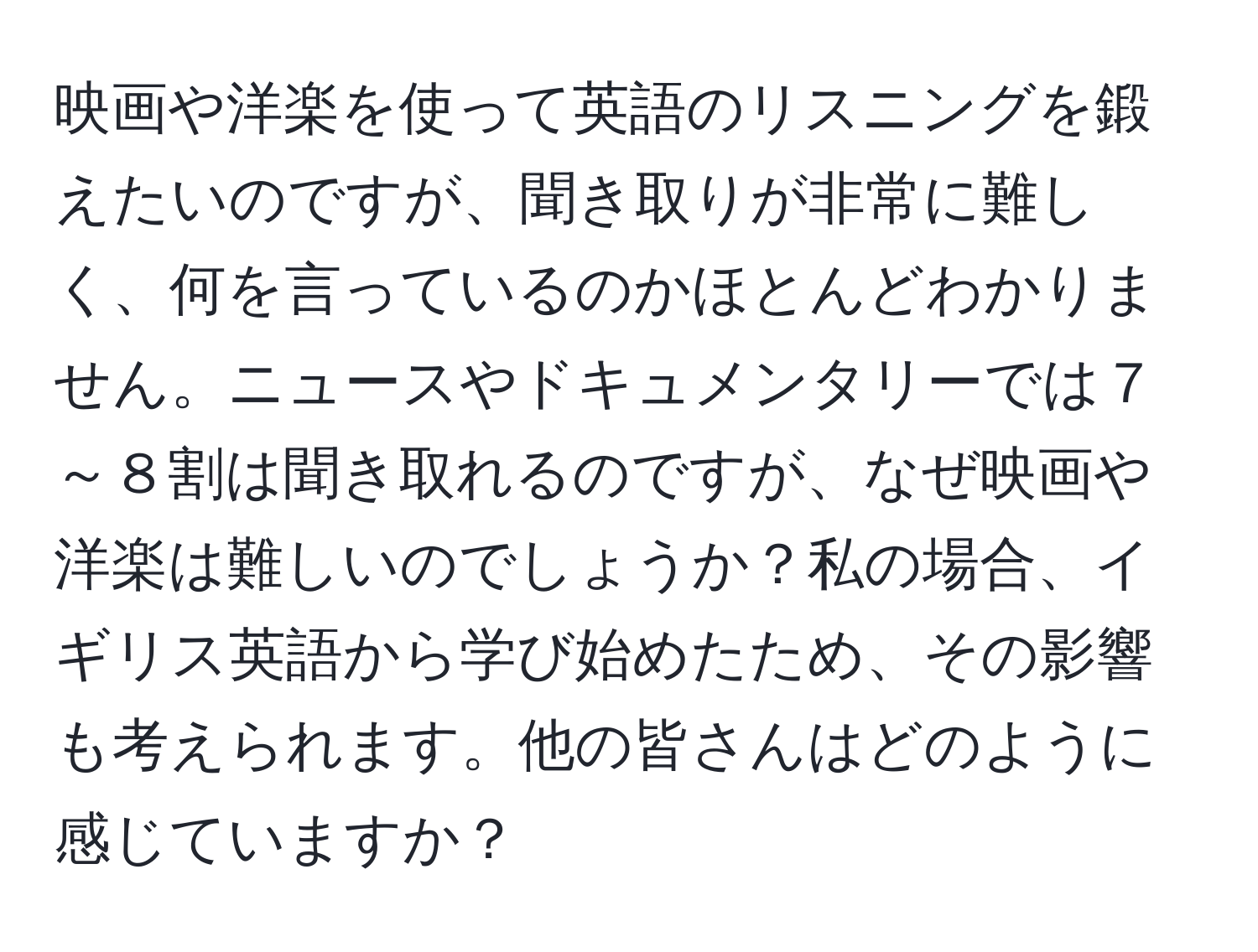 映画や洋楽を使って英語のリスニングを鍛えたいのですが、聞き取りが非常に難しく、何を言っているのかほとんどわかりません。ニュースやドキュメンタリーでは７～８割は聞き取れるのですが、なぜ映画や洋楽は難しいのでしょうか？私の場合、イギリス英語から学び始めたため、その影響も考えられます。他の皆さんはどのように感じていますか？