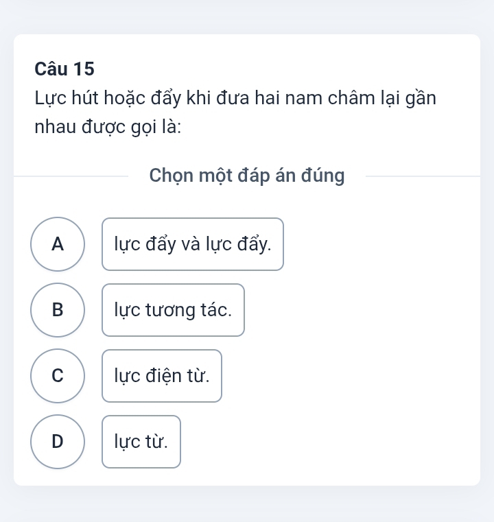 Lực hút hoặc đẩy khi đưa hai nam châm lại gần
nhau được gọi là:
Chọn một đáp án đúng
A lực đẩy và lực đẩy.
B lực tương tác.
C lực điện từ.
D lực từ.