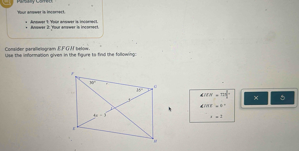 Partially Correct
Your answer is incorrect.
Answer 1: Your answer is incorrect.
Answer 2: Your answer is incorrect.
Consider parallelogram EFGH below.
Use the information given in the figure to find the following:
∠ IEH=725|^circ  × 5
∠ IHE=0°
x=2