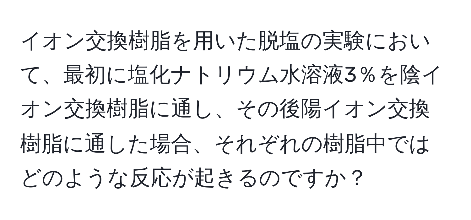 イオン交換樹脂を用いた脱塩の実験において、最初に塩化ナトリウム水溶液3％を陰イオン交換樹脂に通し、その後陽イオン交換樹脂に通した場合、それぞれの樹脂中ではどのような反応が起きるのですか？