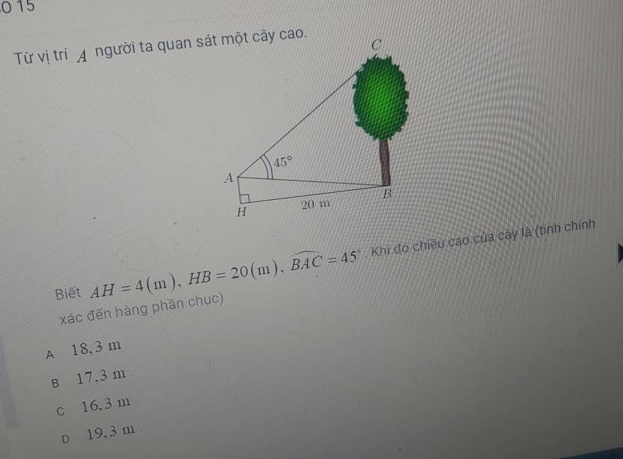 0 15
Từ vị trí A người ta quan sát một cây cao.
Biết AH=4(m),HB=20(m),widehat BAC=45°. Khi đó chiều cao của cây là (tinh chính
xác đến hàng phần chục)
A 18, 3 m
B 17,3 m
c 16,3 m
D 19, 3 m