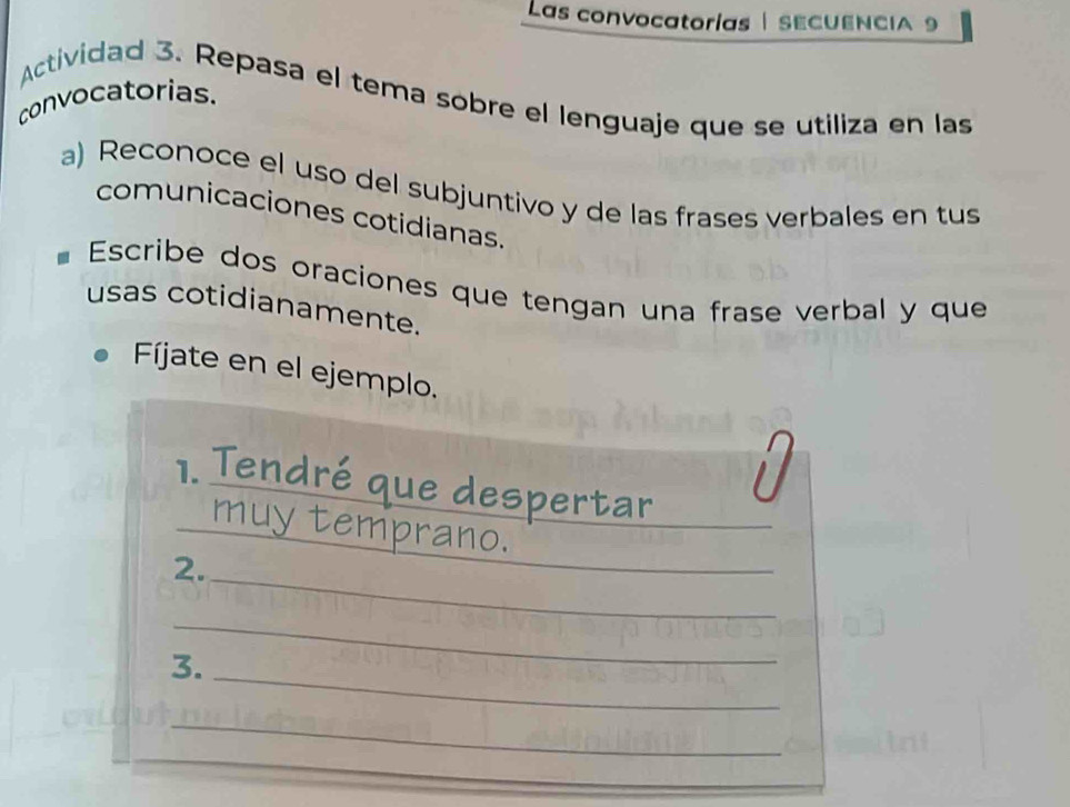 Las convocatorías SECUENCIA 9 
Actividad 3. Repasa el tema sobre el lenguaje que se utiliza en las 
convocatorias. 
a) Reconoce el uso del subjuntivo y de las frases verbales en tus 
comunicaciones cotidianas. 
Escribe dos oraciones que tengan una frase verbal y que 
usas cotidianamente. 
Fíjate en el ejemplo. 
i 
1. Tendré que despertar_ 
_ 
_muy temprano. 
_ 
2. 
_ 
_ 
3. 
_