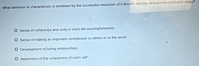 What behavior or characteristic is exhibited by the successful resolution of Erikson's identity-versus-role-confusion stage?
Sense of coherence and unity in one's life accomplishments
Sense of making an important contribution to others or to the world
Development of loving relationships
Awareness of the uniqueness of one's self