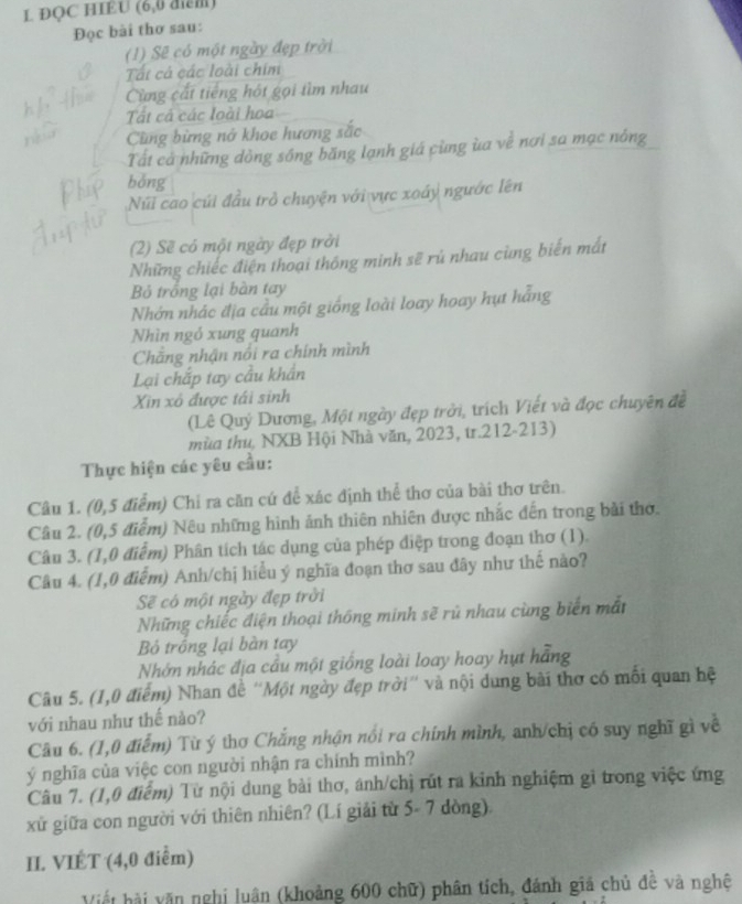 ĐQC HIEU (6,0 điểm)
Đọc bài thơ sau:
(1) Sẽ có một ngày đẹp trời
Tất cá các loài chim
Cùng cất tiếng hót gọi tìm nhau
Tất cá các loài hoa
Cùng bừng nớ khoe hương sắc
Tất cả những dòng sống băng lạnh giá cùng ùa về nơi sa mạc nông
bóng
Núi cao cúi đầu trở chuyện với vực xoáy ngước lên
(2) Sẽ có một ngày đẹp trởi
Những chiếc điện thoại thông minh sẽ rú nhau cùng biển mắt
Bỏ trồng lại bàn tay
Nhớn nhác địa cầu một giống loài loay hoay hụt hằng
Nhìn ngó xung quanh
Chăng nhận nổi ra chính mình
Lại chắp tay cầu khẩn
Xin xô được tái sinh
(Lê Quý Dương, Một ngày đẹp trời, trích Viết và đọc chuyên đề
mùa thu, NXB Hội Nhà văn, 2023, tr.212-213)
Thực hiện các yêu cầu:
Câu 1. (0,5 điểm) Chỉ ra căn cứ để xác định thể thơ của bài thơ trên.
Câu 2. (0,5 điểm) Nêu những hình ảnh thiên nhiên được nhắc đến trong bài thờ.
Câu 3. (1,0 điểm) Phân tích tác dụng của phép điệp trong đoạn thơ (1).
Câu 4. (1,0 điểm) Anh/chị hiểu ý nghĩa đoạn thơ sau đây như thế nào?
Sẽ có một ngày đẹp trời
Những chiếc điện thoại thống minh sẽ rủ nhau cùng biển mắt
Bỏ trồng lại bàn tay
Nhớn nhác địa cầu một giống loài loay hoay hựt hằng
Câu 5. (1,0 điểm) Nhan đề ''Một ngày đẹp trời'' và nội dung bài thơ có mối quan hệ
với nhau như thế nào?
Câu 6. (1,0 điểm) Tù ý thơ Chẳng nhận nổi ra chính mình, anh/chị có suy nghĩ gì về
ý nghĩa của việc con người nhận ra chính mình?
Câu 7. (1,0 điểm) Từ nội dung bài thơ, ánh/chị rút ra kinh nghiệm gì trong việc ứng
xử giữa con người với thiên nhiên? (Lí giải từ 5- 7 dòng).
II. VIÉT (4,0 điểm)
Viết hải văn nghị luân (khoảng 600 chữ) phân tích, đánh giá chủ đê và nghệ