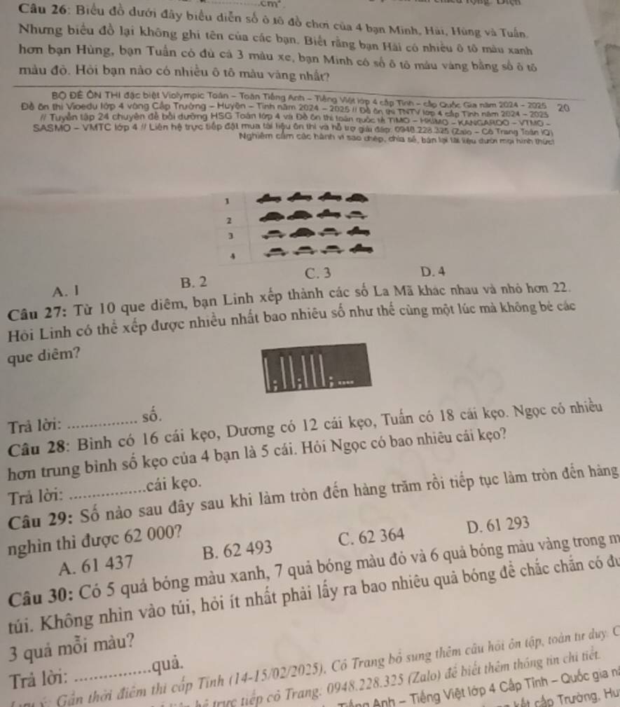 cm°
Câu 26: Biểu đồ dưới đây biểu diễn số ô 1ô đồ chơi của 4 bạn Minh, Hải, Hùng và Tuấn.
Nhưng biểu đồ lại không ghi tên của các bạn. Biết rằng bạn Hài có nhiều ô tô màu xanh
hơn bạn Hùng, bạn Tuần có đủ cá 3 màu xe, bạn Minh có số ô tô máu váng bằng số ô tố
màu độ. Hỏi bạn nào có nhiều ô tô màu vàng nhất?
BO ĐÊ ÔN THI đặc biệt Violympic Toán - Toàn Tiếng Anh - Tiếng Việt lớp 4 cập Tỉnh - cập Quốc Gia năm 2024 - 2025
Độ ôn thị Vioedu lớp 4 vòng Cập Trưởng - Huyện - Tình năm 2024 - 2025 (1 Độ ôn thị TNTV lợp 4 cấp Tính năm 2024 - 2025 20
// Tuyên tập 24 chuyên đễ bởi dường HSG Toàn lớp 4 và Đề ôn thị loàn quốc lễ TIMO - HUMO - KANGAROO -VTMO-
SASMO - VMTC lớp 4 #/ Liên hệ trực tiếp đột mua tài tiệu ôn thị và hỗ trợ gải đấp. 0948 228 325 (Zaio - Cô Trang Toán iO)
Nghiêm cầm các hành vi sao chép, chia sẻ, bán lại tài liệu dười mọi hình thức
1
2
3
4
C. 3 D. 4
B. 2
A. I
Câu 27: Từ 10 que diêm, bạn Linh xếp thành các số La Mã khác nhau và nhỏ hơn 22.
Hồi Linh có thể xếp được nhiều nhất bao nhiêu số như thế cùng một lúc mà không bé các
que diêm?
Trả lời: _số.
Câu 28: Bình có 16 cái kẹo, Dương có 12 cái kẹo, Tuấn có 18 cái kẹo. Ngọc có nhiều
hơn trung bình số kẹo của 4 bạn là 5 cái. Hỏi Ngọc có bao nhiêu cái kẹo?
Trả lời: _cái kẹo.
Câu 29: Số nào sau đây sau khi làm tròn đến hàng trăm rồi tiếp tục làm tròn đến hàng
nghìn thì được 62 000?
A. 61 437 B. 62 493 C. 62 364 D. 61 293
Câu 30: Có 5 quả bóng màu xanh, 7 quả bóng màu đỏ và 6 quả bóng màu vàng trong mư
túi. Không nhìn vào túi, hỏi ít nhất phải lấy ra bao nhiêu quả bóng đề chắc chắn có đu
3 quả mỗi màu?
ý   G n thời điểm thi cấp Tính (14-15/02/2025), Có Trang bỏ sung thêm câu hồi ôn tập, toàn từ duy.: C
Trả lời: _quả.
trể trực tiếp cỏ Trang: 0948.228.325 (Zalo) để biết thêm thông tin chi tiết
Tếng Anh - Tiếng Việt lớp 4 Cấp Tỉnh - Quốc gia ni
ất cập Trường, Hui