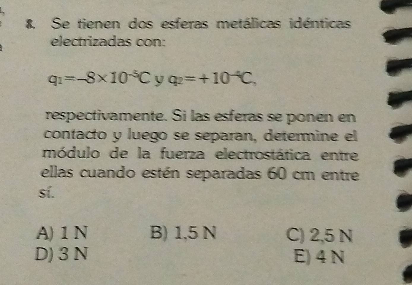 Se tienen dos esferas metálicas idénticas
electrizadas con:
q_1=-8* 10^(-5)C^ q_2=+10^(-4)C, 
respectivamente. Si las esferas se ponen en
contacto y luego se separan, determine el
módulo de la fuerza electrostáfica entre
ellas cuando estén separadas 60 cm entre
sí.
A) 1 N B) 1,5 N C) 2,5 N
D) 3 N E) 4 N