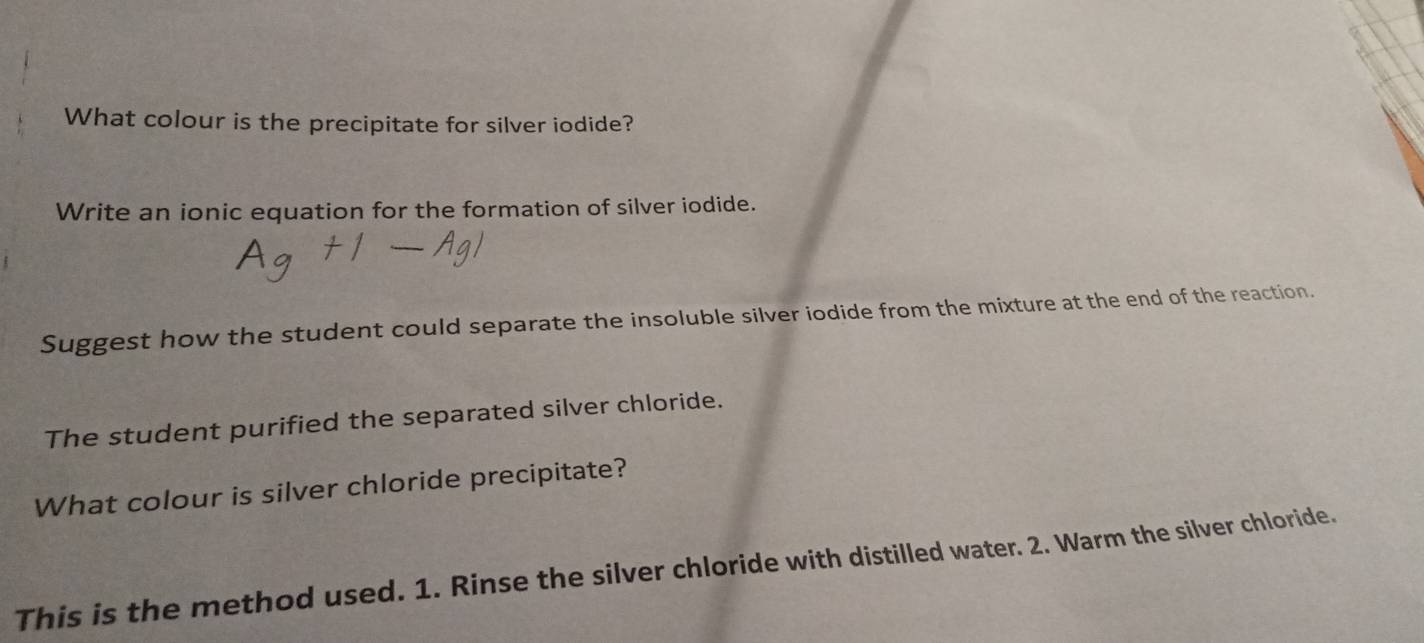 What colour is the precipitate for silver iodide? 
Write an ionic equation for the formation of silver iodide. 
Suggest how the student could separate the insoluble silver iodide from the mixture at the end of the reaction. 
The student purified the separated silver chloride. 
What colour is silver chloride precipitate? 
This is the method used. 1. Rinse the silver chloride with distilled water. 2. Warm the silver chloride.