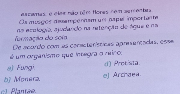 escamas, e eles não têm flores nem sementes.
Os musgos desempenham um papel importante
na ecologia, ajudando na retenção de água e na
formação do solo.
De acordo com as características apresentadas, esse
é um organismo que integra o reino:
a) Fungi. d) Protista.
b) Monera. e) Archaea.
c) Plantae.