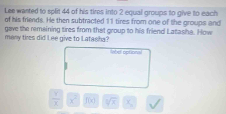 Lee wanted to split 44 of his tires into 2 equal groups to give to each 
of his friends. He then subtracted 11 tires from one of the groups and 
gave the remaining tires from that group to his friend Latasha. How 
many tires did Lee give to Latasha? 
label optional
 Y/X  x^2 f(x) sqrt[n](x) X =