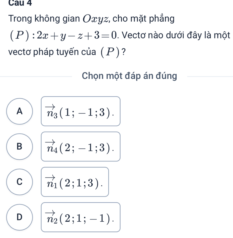 Cau 4
Trong không gian Oxyz, cho mặt phẳng
(P):2x+y-z+3=0. Vectơ nào dưới đây là một
vectơ pháp tuyến của (P)?
Chọn một đáp án đúng
A vector n_3(1;-1;3).
B vector n_4(2;-1;3).
C vector n_1(2;1;3).
D vector n_2(2;1;-1).