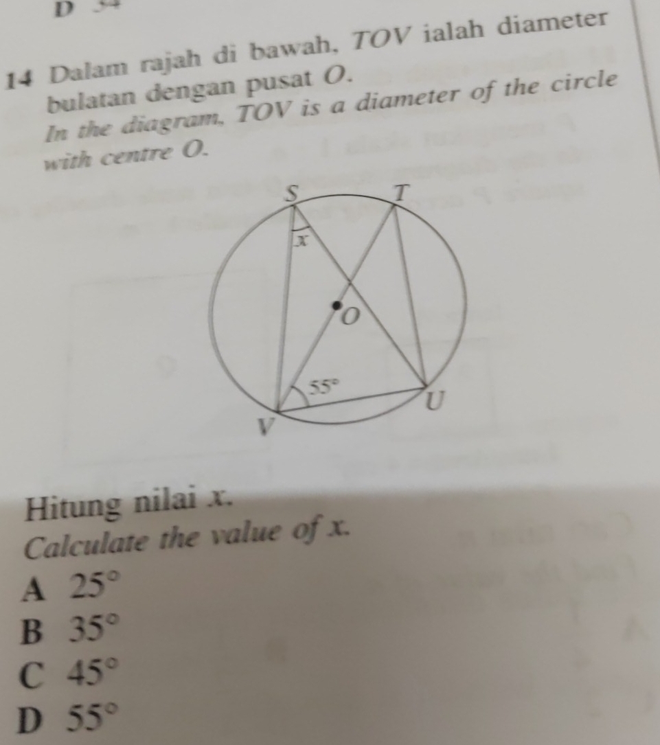 54
14 Dalam rajah di bawah, TOV ialah diameter
bulatan dengan pusat O.
In the diagram, TOV is a diameter of the circle
with centre O.
Hitung nilai x.
Calculate the value of x.
A 25°
B 35°
C 45°
D 55°