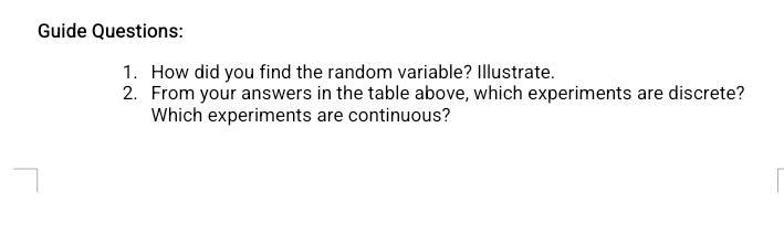 Guide Questions: 
1. How did you find the random variable? Illustrate. 
2. From your answers in the table above, which experiments are discrete? 
Which experiments are continuous?