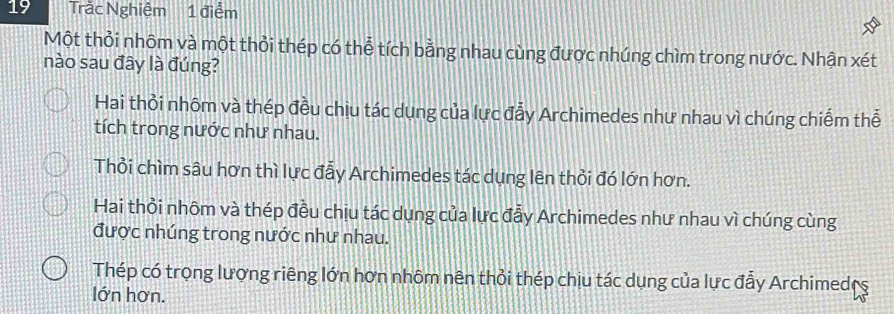 Trắc Nghiệm 1 điểm
Một thỏi nhôm và một thỏi thép có thể tích bằng nhau cùng được nhúng chìm trong nước. Nhận xét
nào sau đây là đúng?
Hai thỏi nhôm và thép đều chịu tác dụng của lực đẫy Archimedes như nhau vì chúng chiếm thể
tích trong nước như nhau.
Thổi chìm sâu hơn thì lực đẫy Archimedes tác dụng lên thỏi đó lớn hơn.
Hai thổi nhôm và thép đều chịu tác dụng của lực đẫy Archimedes như nhau vì chúng cùng
được nhúng trong nước như nhau.
Thép có trọng lượng riêng lớn hơn nhôm nên thỏi thép chịu tác dụng của lực đẫy Archimede ^
lớn hơn.