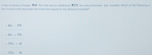 A taxi company charges P40 flat rate and an additional P270 for every kilometer (x) traveled. Which of the following is
the function that describes the total fare based on the distance traveled?
40x-270
40x+270
270x+40
270x-40